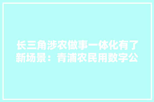 长三角涉农做事一体化有了新场景：青浦农民用数字公民币在吴江秒购两吨化肥
