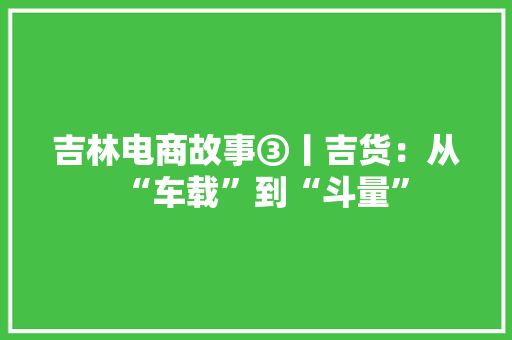 吉林电商故事③丨吉货：从“车载”到“斗量”