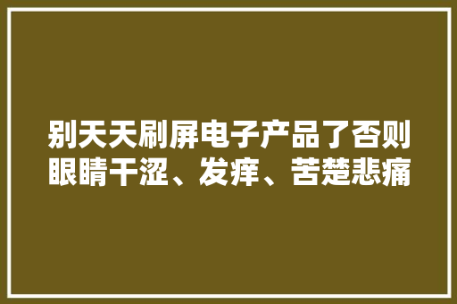 别天天刷屏电子产品了否则眼睛干涩、发痒、苦楚悲痛迟早找上门