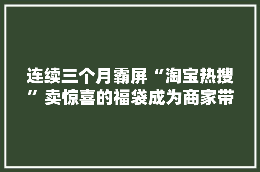 连续三个月霸屏“淘宝热搜”卖惊喜的福袋成为商家带货神器