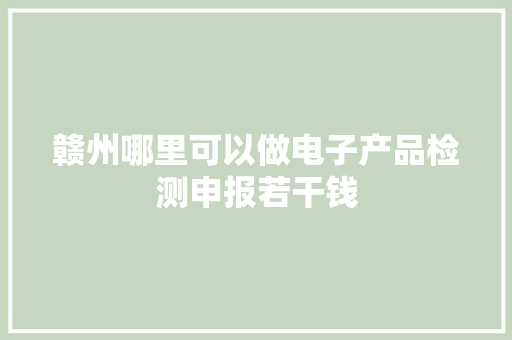 赣州哪里可以做电子产品检测申报若干钱
