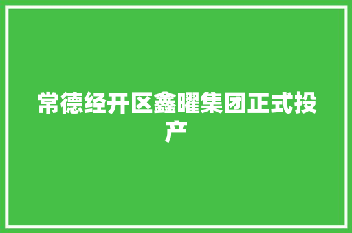 常德经开区鑫曜集团正式投产,常德市天气预报15天。