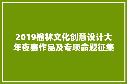 2019榆林文化创意设计大年夜赛作品及专项命题征集通知书记来了