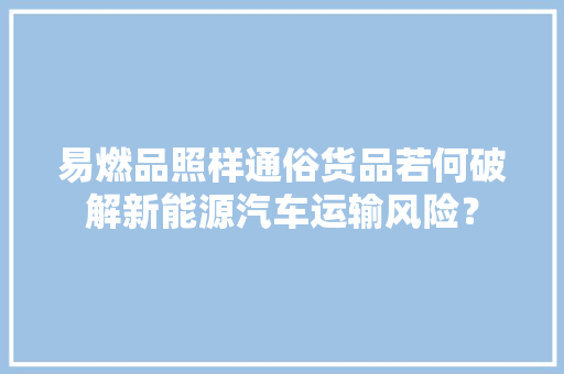 易燃品照样通俗货品若何破解新能源汽车运输风险？,新能源汽车维修培训学校有哪些。