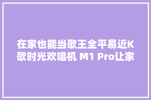 在家也能当歌王全平易近K歌时光欢唱机 M1 Pro让家里秒变KTV