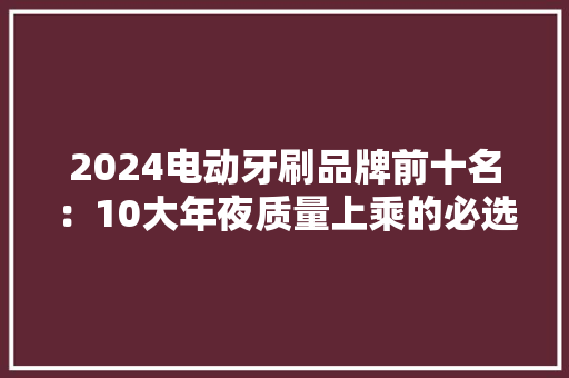 2024电动牙刷品牌前十名：10大年夜质量上乘的必选款盘点！