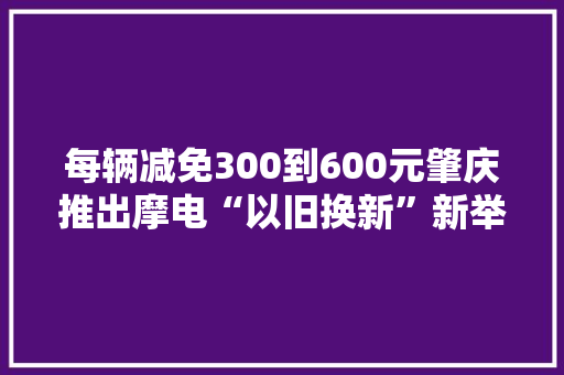 每辆减免300到600元肇庆推出摩电“以旧换新”新举措