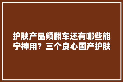 护肤产品频翻车还有哪些能宁神用？三个良心国产护肤品牌推荐！