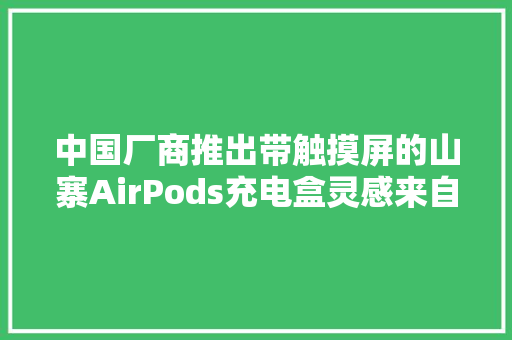 中国厂商推出带触摸屏的山寨AirPods充电盒灵感来自苹果专利
