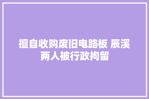 擅自收购废旧电路板 辰溪两人被行政拘留