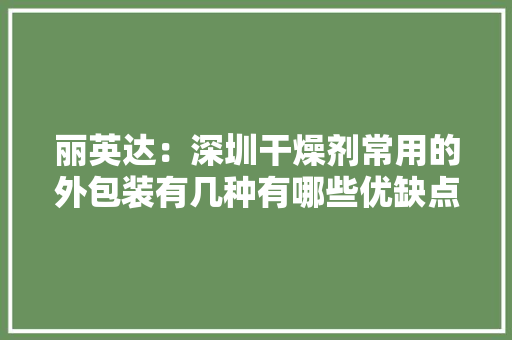 丽英达：深圳干燥剂常用的外包装有几种有哪些优缺点？,干燥剂工厂。