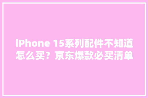 iPhone 15系列配件不知道怎么买？京东爆款必买清单帮你省钱省心
