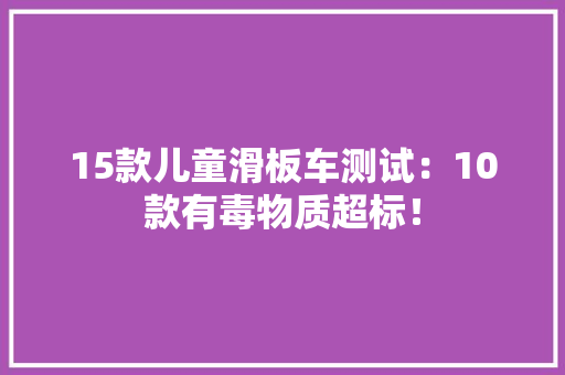 15款儿童滑板车测试：10款有毒物质超标！