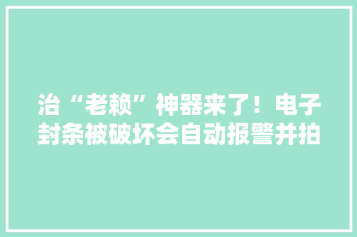 治“老赖”神器来了！电子封条被破坏会自动报警并拍下破坏过程