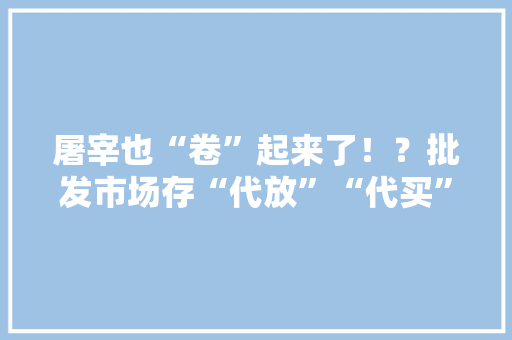 屠宰也“卷”起来了！？批发市场存“代放”“代买”现象....