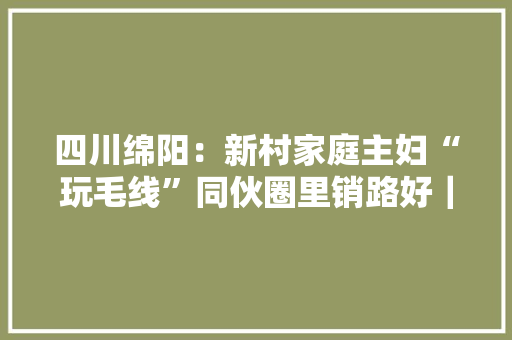 四川绵阳：新村家庭主妇“玩毛线”同伙圈里销路好｜新春走基层