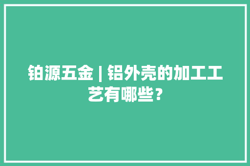 铂源五金 | 铝外壳的加工工艺有哪些？