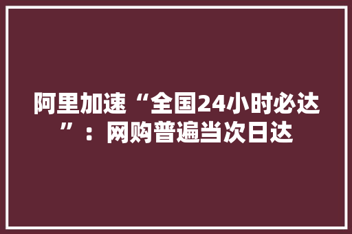 阿里加速“全国24小时必达”：网购普遍当次日达