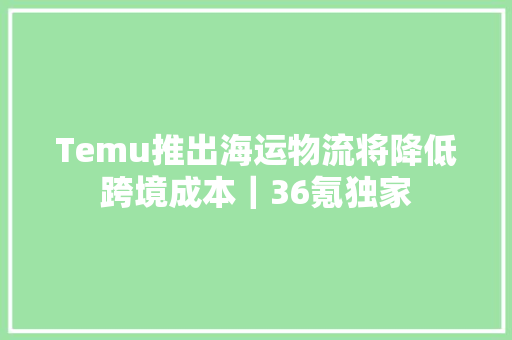 Temu推出海运物流将降低跨境成本｜36氪独家,电商设计培训机构推荐。