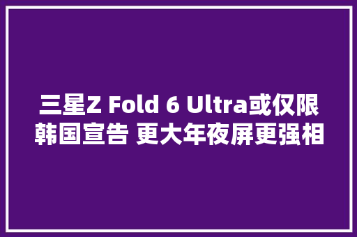 三星Z Fold 6 Ultra或仅限韩国宣告 更大年夜屏更强相机？,三星冰箱维修点查询。