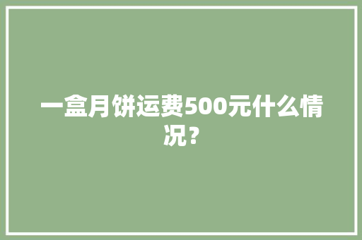 一盒月饼运费500元什么情况？,月饼保质期一般多长时间?。
