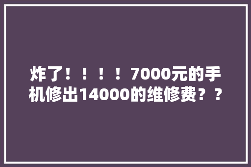 炸了！！！！7000元的手机修出14000的维修费？？？？