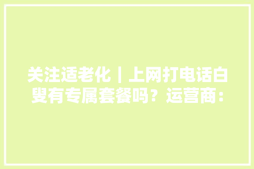 关注适老化｜上网打电话白叟有专属套餐吗？运营商：可办孝心卡