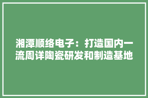 湘潭顺络电子：打造国内一流周详陶瓷研发和制造基地