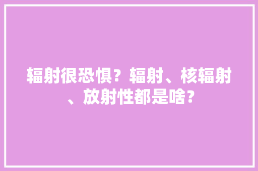 辐射很恐惧？辐射、核辐射、放射性都是啥？,核辐射对人的伤害。
