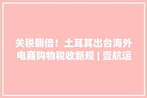 关税翻倍！土耳其出台海外电商购物税收新规 | 壹航运