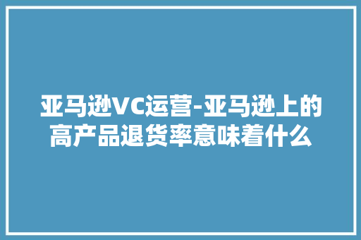 亚马逊VC运营-亚马逊上的高产品退货率意味着什么
