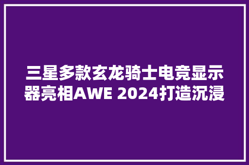 三星多款玄龙骑士电竞显示器亮相AWE 2024打造沉浸式娱乐盛会