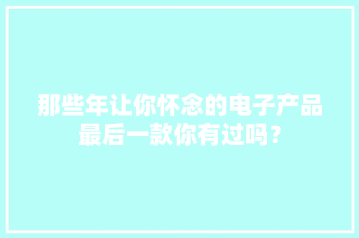 那些年让你怀念的电子产品最后一款你有过吗？