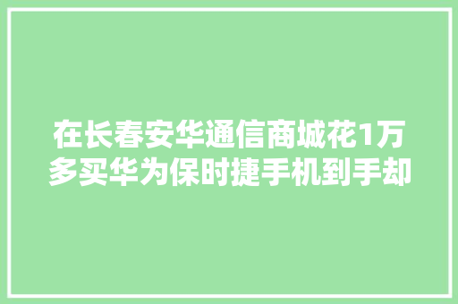 在长春安华通信商城花1万多买华为保时捷手机到手却已激活？消费者困惑买到“二手机”,西席是什么意思。