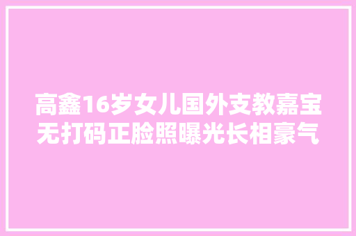 高鑫16岁女儿国外支教嘉宝无打码正脸照曝光长相豪气更像妈妈