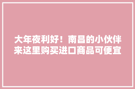 大年夜利好！南昌的小伙伴来这里购买进口商品可便宜30%！