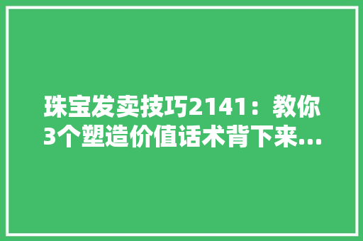 珠宝发卖技巧2141：教你3个塑造价值话术背下来……,我们恋爱吧第6季在线观看免费。