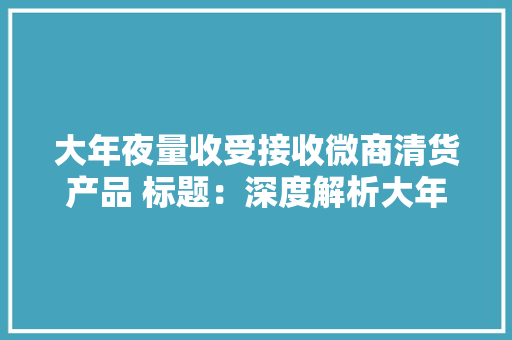 大年夜量收受接收微商清货产品 标题：深度解析大年夜量收受接收微商清货产...
