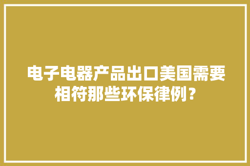 电子电器产品出口美国需要相符那些环保律例？