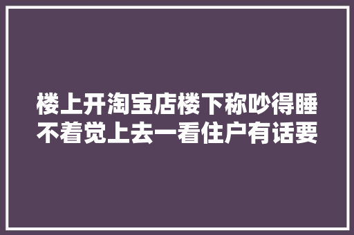 楼上开淘宝店楼下称吵得睡不着觉上去一看住户有话要说
