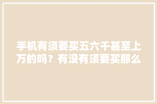 手机有须要买五六千甚至上万的吗？有没有须要买那么贵的？