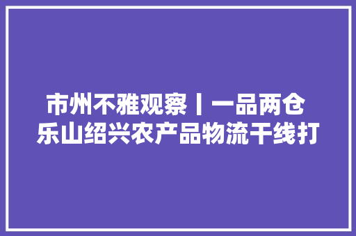 市州不雅观察丨一品两仓 乐山绍兴农产品物流干线打通,绍兴天气预报。