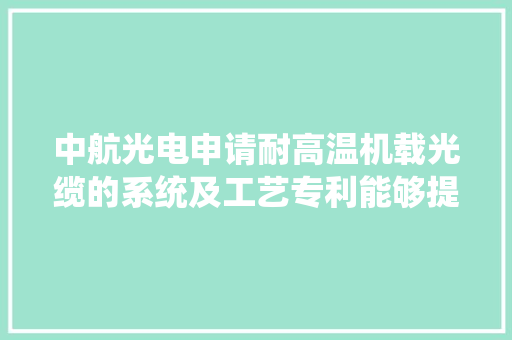 中航光电申请耐高温机载光缆的系统及工艺专利能够提升光缆的机能稳定性和运用便捷性