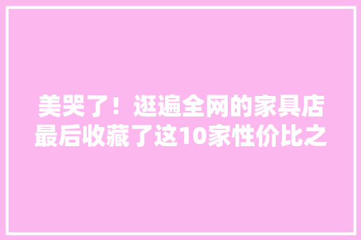 美哭了！逛遍全网的家具店最后收藏了这10家性价比之选
