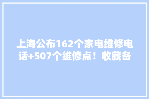 上海公布162个家电维修电话+507个维修点！收藏备用,家电维修上门维修附近电话。