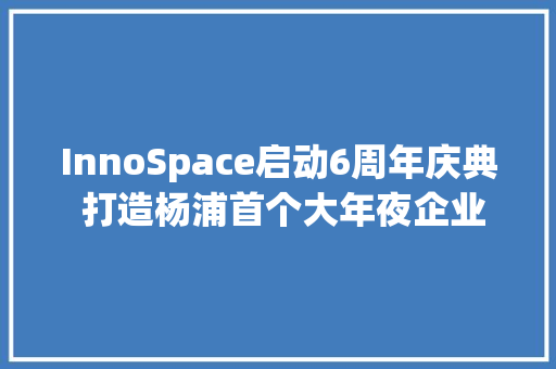 InnoSpace启动6周年庆典 打造杨浦首个大年夜企业立异平台,创新创业路演ppt。