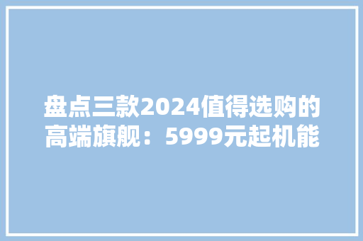 盘点三款2024值得选购的高端旗舰：5999元起机能、影像全拉满,华为mate70开启预订。