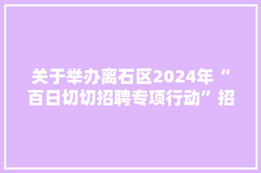 关于举办离石区2024年“百日切切招聘专项行动”招聘会的通知书记