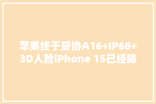 苹果终于妥协A16+IP68+3D人脸iPhone 15已经降到4799！