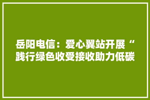 岳阳电信：爱心翼站开展“践行绿色收受接收助力低碳环保”主题自愿做事活动